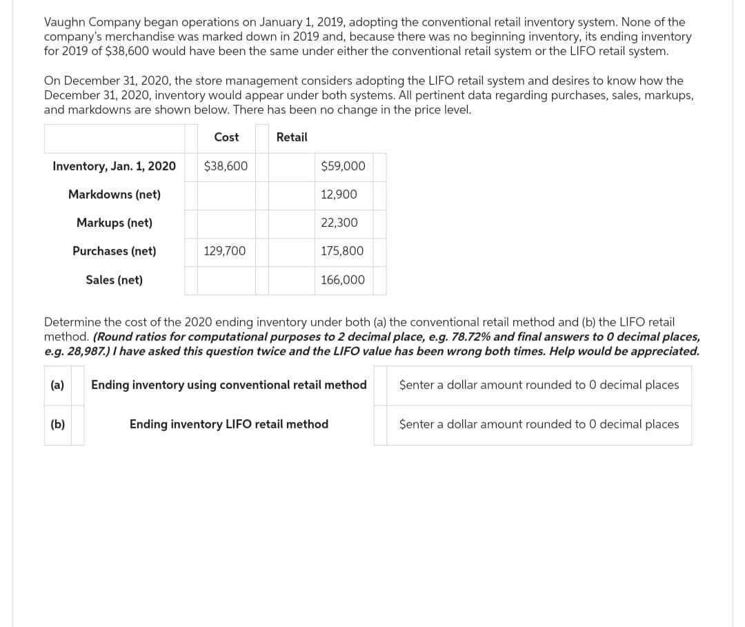 Vaughn Company began operations on January 1, 2019, adopting the conventional retail inventory system. None of the
company's merchandise was marked down in 2019 and, because there was no beginning inventory, its ending inventory
for 2019 of $38,600 would have been the same under either the conventional retail system or the LIFO retail system.
On December 31, 2020, the store management considers adopting the LIFO retail system and desires to know how the
December 31, 2020, inventory would appear under both systems. All pertinent data regarding purchases, sales, markups,
and markdowns are shown below. There has been no change in the price level.
Inventory, Jan. 1, 2020
Markdowns (net)
Markups (net)
Purchases (net)
Sales (net)
(a)
Cost
(b)
$38,600
129,700
Retail
$59,000
12,900
22,300
175,800
Determine the cost of the 2020 ending inventory under both (a) the conventional retail method and (b) the LIFO retail
method. (Round ratios for computational purposes to 2 decimal place, e.g. 78.72% and final answers to 0 decimal places,
e.g. 28,987.) I have asked this question twice and the LIFO value has been wrong both times. Help would be appreciated.
Ending inventory using conventional retail method
Senter a dollar amount rounded to 0 decimal places
166,000
Ending inventory LIFO retail method
Senter a dollar amount rounded to 0 decimal places