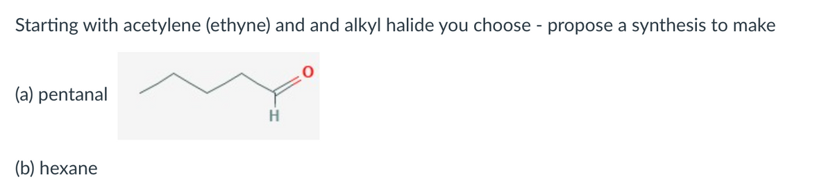 Starting with acetylene (ethyne) and and alkyl halide you choose - propose a synthesis to make
(a) pentanal
(b) hexane
