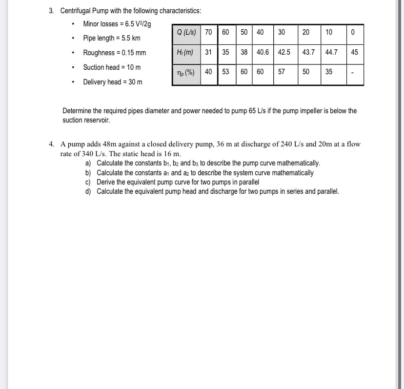 3. Centrifugal Pump with the following characteristics:
• Minor losses = 6.5 V²/2g
Q (L/s)
70 60 | 50 | 40
30
20
10
Pipe length = 5.5 km
Roughness = 0.15 mm
H: (m)
31 35
38 40.6 42.5
43.7
44.7
45
Suction head = 10 m
40
53
57
50
35
По (%)
• Delivery head = 30 m
Determine the required pipes diameter and power needed to pump 65 L/s if the pump impeller is below the
suction reservoir.
4. A pump adds 48m against a closed delivery pump, 36 m at discharge of 240 L/s and 20m at a flow
rate of 340 L/s. The static head is 16 m.
a) Calculate the constants bı, b2 and b3 to describe the pump curve mathematically.
b) Calculate the constants a1 and az to describe the system curve mathematically
c) Derive the equivalent pump curve for two pumps in parallel
d) Calculate the equivalent pump head and discharge for two pumps in series and parallel.
