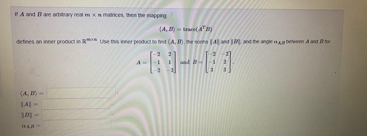 If A and B are arbitrary real m x n matrices, then the mapping
(A, B) = trace(A"B)
defines an inner product in R™xn Use this inner product to find (A, B), the norms ||A|| and ||B||, and the angle a A.B between A and B for
2
-2
-27
A =
-1
and B=
-1
-3
3
(A, B) =
|| ||
%3D
||B|| =
C A,B =
