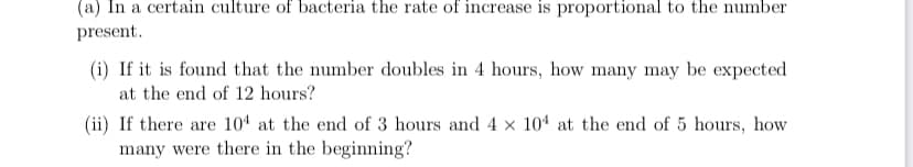 (a) In a certain culture of bacteria the rate of increase is proportional to the number
present.
(i) If it is found that the number doubles in 4 hours, how many may be expected
at the end of 12 hours?
(ii) If there are 104 at the end of 3 hours and 4 × 10ª at the end of 5 hours, how
many were there in the beginning?
