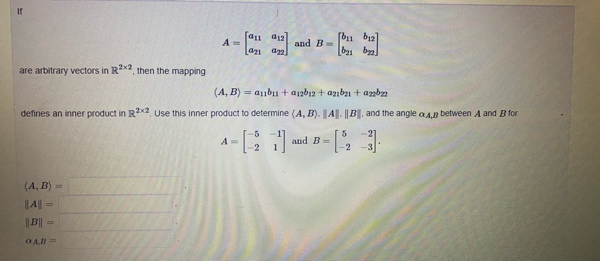 If
[a11 a12
A =
a21
and B=
a22
[b11 b12]
b21 b22]
are arbitrary vectors in R2x2, then the mapping
(A, B) = a11b11 + a12b12 + a21b21 + a22b22
defines an inner product in R2x2 Use this inner product to determine (A, B), || A||. ||B||, and the angle a A.B between A and B for
-5
and B =
2
A =
(A, B) =
||A|| =
|| B||
a A,B
