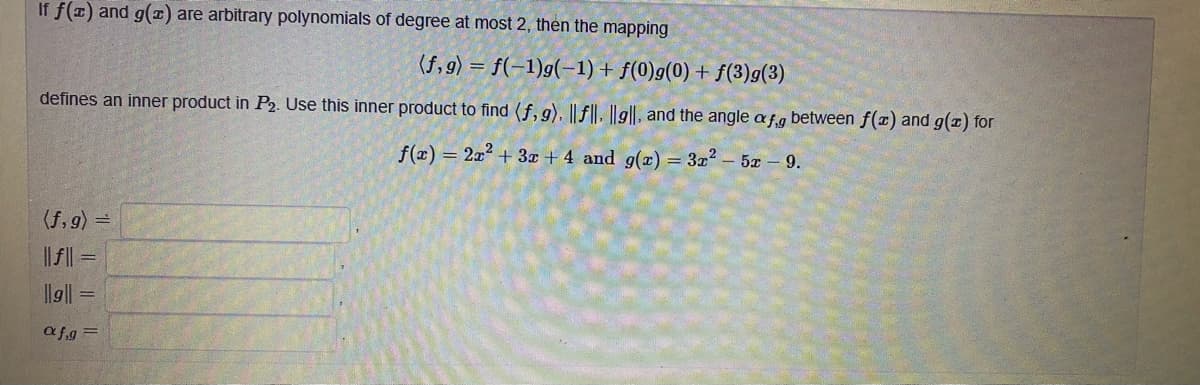 If f(1) and g(1) are arbitrary polynomials of degree at most 2, then the mapping
(f, 9) = f(-1)g(-1)+ f(0)g(0) + f(3)g(3)
defines an inner product in P2. Use this inner product to find (f, 9). ||f||, ||g||, and the angle af.g between f(x) and g(x) for
f(z) = 2x2 + 3x + 4 and g(x) = 3z2 – 5z - 9.
(f, g) =
|| || =
llg||
afg =
