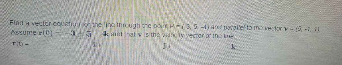 Find a vector equation for the line through the point P = (-3, 5, -4) and parallel to the vector v = (5, -1, 1).
Assume r(0) = -3+5-4k and that v is the velocity vector of the line.
k
r(t) =