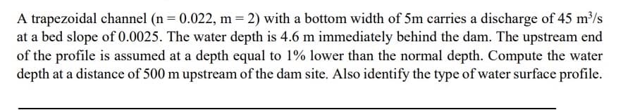 A trapezoidal channel (n = 0.022, m = 2) with a bottom width of 5m carries a discharge of 45 m³/s
at a bed slope of 0.0025. The water depth is 4.6 m immediately behind the dam. The upstream end
of the profile is assumed at a depth equal to 1% lower than the normal depth. Compute the water
depth at a distance of 500 m upstream of the dam site. Also identify the type of water surface profile.