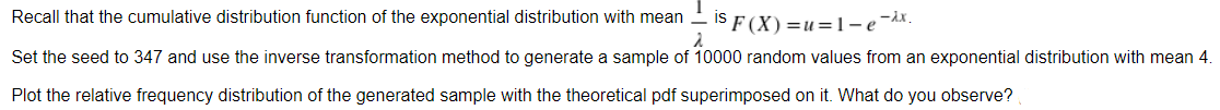 Recall that the cumulative distribution function of the exponential distribution with mean
IS F(X)=u=1-e-Ax.
2
Set the seed to 347 and use the inverse transformation method to generate a sample of 10000 random values from an exponential distribution with mean 4.
Plot the relative frequency distribution of the generated sample with the theoretical pdf superimposed on it. What do you observe?