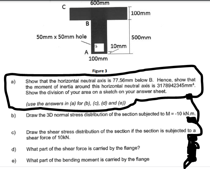 600mm
100mm
50mm x 50mm hole
500mm
10mm
A
100mm
Figure 3
Show that the horizontal neutral axis is 77.56mm below B. Hence, show that
the moment of inertia around this horizontal neutral axis is 3178942345mm4.
Show the division of your area on a sketch on your answer sheet.
a)
(use the answers in (a) for (b), (c), (d) and (e))
b)
Draw the 3D normal stress distribution of the section subjected to M = -10 kN.m.
Draw the shear stress distribution of the section if the section is subjected to a
shear force of 10KN.
c)
d)
What part of the shear force is carried by the flange?
e)
What part of the bending moment is carried by the flange
