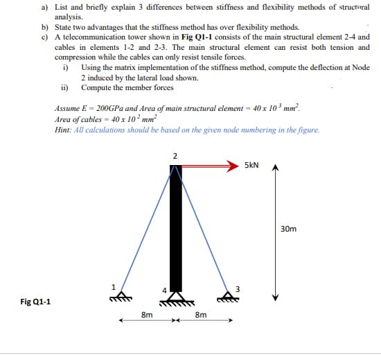 a) List and briefly explain 3 differences between stiffness and flexibility methods of structural
analysis.
b) State two advantages that the stiffness method has over flexibility methods.
c) A telecommunication tower shown in Fig Q1-1 consists of the main structural element 2-4 and
cables in elements 1-2 and 2-3. The main structural element can resist both tension and
compression while the cables can only resist tensile forces.
i)
Using the matrix implementation of the stiffness method, compute the deflection at Node
2 induced by the lateral load shown.
ii)
Compute the member forces
Assume E = 200GPa and Area of main structural element = 40 x 10³ mm².
Area of cables - 40 x 10² mm²
Hint: All calculations should be based on the given node numbering in the figure.
Fig Q1-1
1
8m
4
2
5kN
30m
XE
3
8m