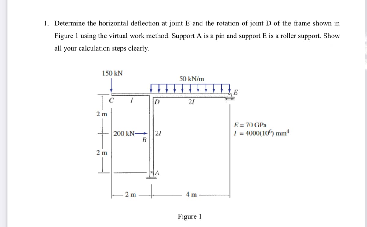 1. Determine the horizontal deflection at joint E and the rotation of joint D of the frame shown in
Figure 1 using the virtual work method. Support A is a pin and support E is a roller support. Show
all your calculation steps clearly.
150 kN
2 m
2m
I
D
200 kN-> 21
B
2 m
A
50 kN/m
21
4 m
Figure 1
E
E = 70 GPa
I = 4000(106) mm4