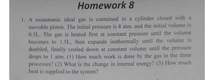 Homework 8
1. A monatomic ideal gas is contained in a cylinder closed with a
movable piston. The initial pressure is 8 atm. and the initial volume is
0.5L. The gas is heated first at constant pressure until the volume
becomes to 1.5L, then expands isothermally until the volume is
doubled, finally cooled down at constant volume until the pressure
drops to 1 atm. (1) How much work is done by the gas in the three
processes? (2) What is the change in internal energy? (3) How much
heat is supplied to the system?
