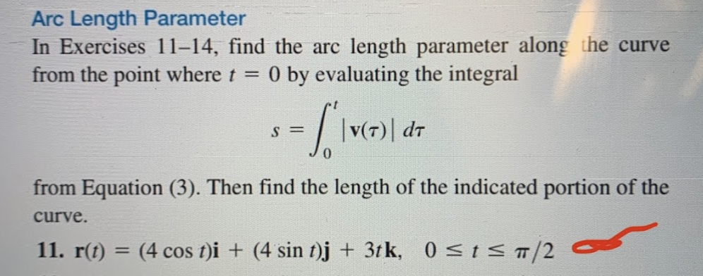 Arc Length Parameter
In Exercises 11–14, find the arc length parameter along the curve
from the point where t = 0 by evaluating the integral
S =
|v(7)| dr
from Equation (3). Then find the length of the indicated portion of the
curve.
11. r(t)
= (4 cos t)i + (4 sin t)j + 3t k, 0 stS T/2

