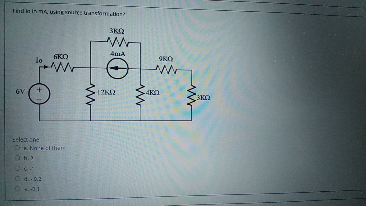 Find lo in mA, using source transformation?
3ΚΩ
4mA
Io
6ΚΩ
9ΚΩ
6V
12KΩ
4KQ
3KQ
Select one:
Oa. None of them
O b. 2
OC.-1
O d.-0.2
O e. -0.1
