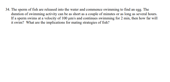 34. The sperm of fish are released into the water and commence swimming to find an egg. The
duration of swimming activity can be as short as a couple of minutes or as long as several hours.
If a sperm swims at a velocity of 100 µm/s and continues swimming for 2 min, then how far will
it swim? What are the implications for mating strategies of fish?