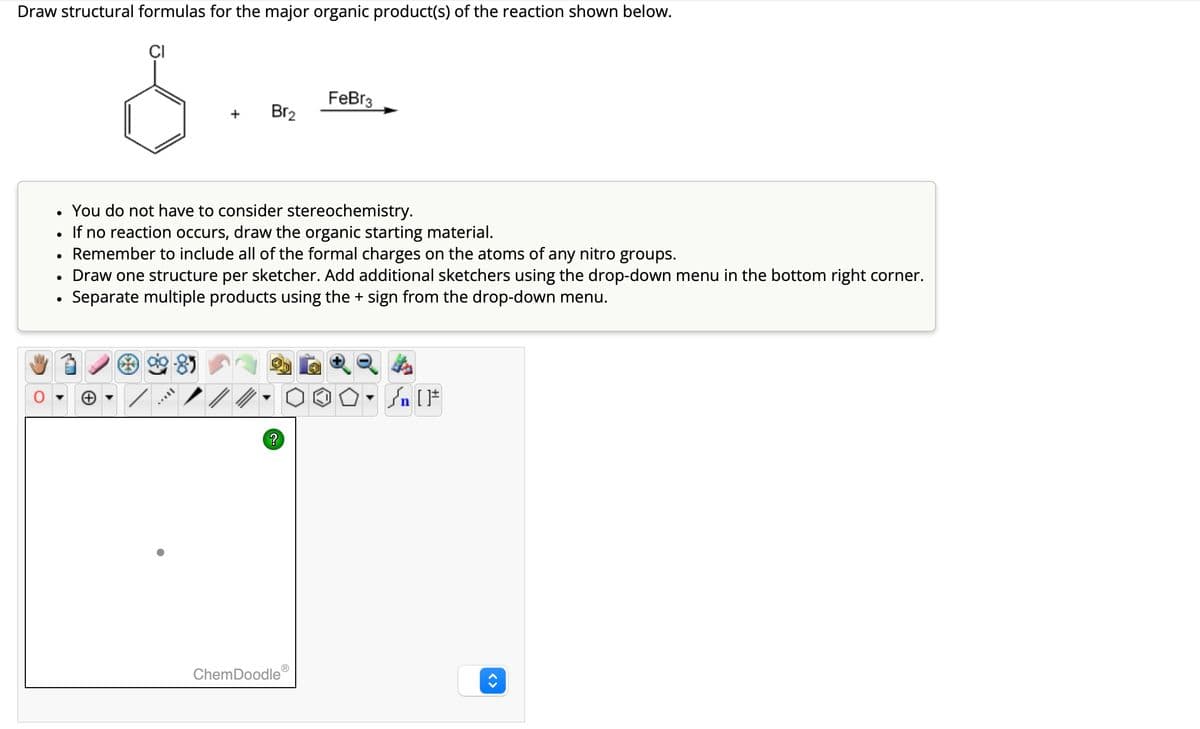Draw structural formulas for the major organic product(s) of the reaction shown below.
CI
•
•
•
FeBr3
Br2
You do not have to consider stereochemistry.
If no reaction occurs, draw the organic starting material.
Remember to include all of the formal charges on the atoms of any nitro groups.
Draw one structure per sketcher. Add additional sketchers using the drop-down menu in the bottom right corner.
•
Separate multiple products using the + sign from the drop-down menu.
?
n []
ChemDoodle
<>