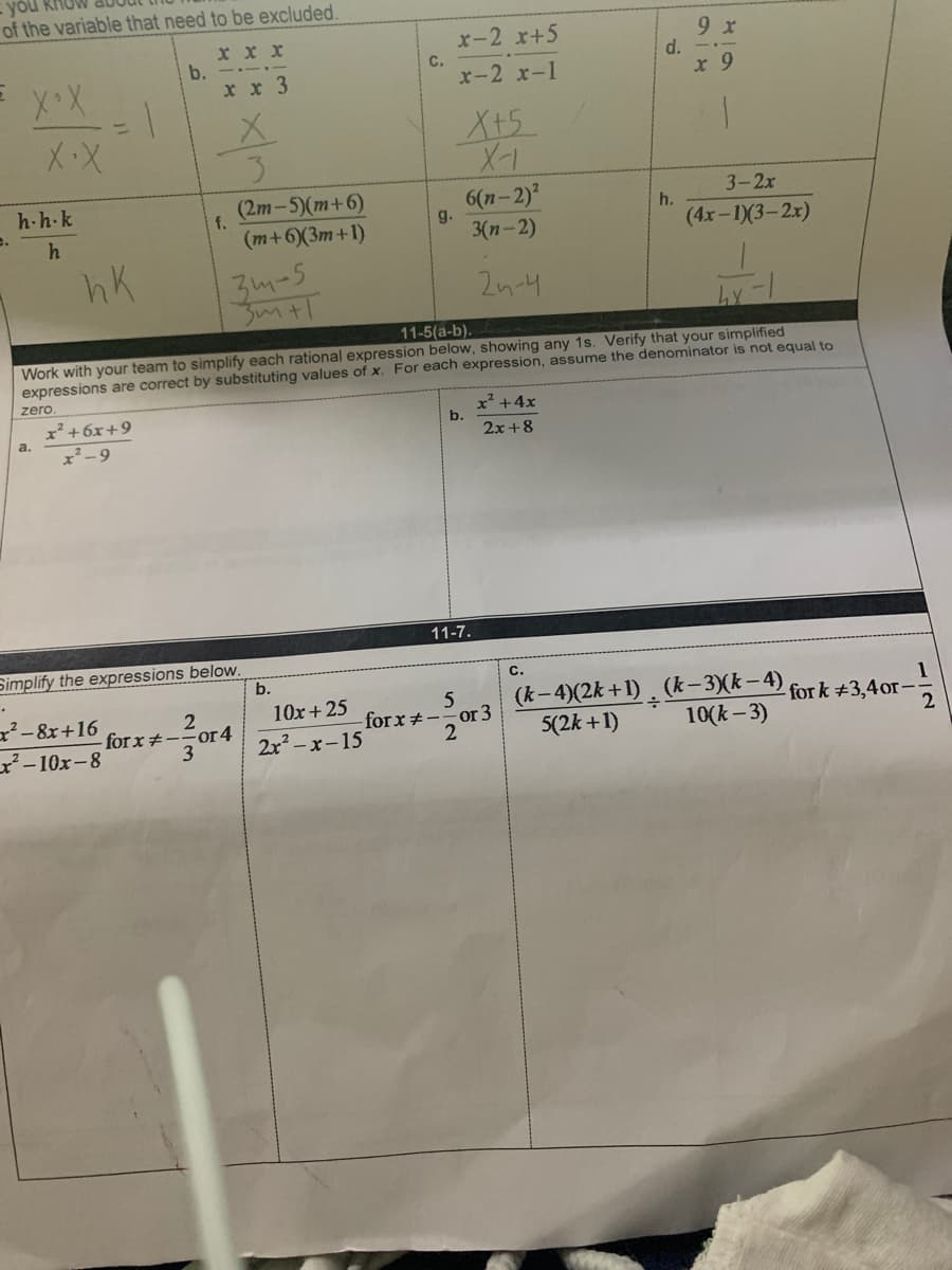 you RHo
of the variable that need to be excluded.
9 x
d. -.-
x 9
x-2 x+5
X x x
b.
х х 3
С.
x-2 x-1
%3D
X+5
(2m-5)(m+6)
6(n-2)?
g.
3-2x
h-h-k
e.
f.
h.
h
(m+6(3m+1)
3(n-2)
(4x-1)(3-2x)
hK
3m-5
2n-4
11-5(a-b).
Work with your team to simplify each rational expression below, showing any 1s. Verify that your simplified
expressions are correct by substituting values of x. For each expression, assume the denominator is not equal to
zero
x²+6x+9
x² -9
x² +4x
b.
2x +8
a.
11-7.
Simplify the expressions below.
b.
C.
5
-forx+--or 3
(k-4)(2k+1) . (k– 3)(k – 4)
5(2k +1)
1
-for k +3,4or-
x²- 8x+16
10x+ 25
for x#--or4
3
2x – x-15
10(k - 3)
²-10x-8
