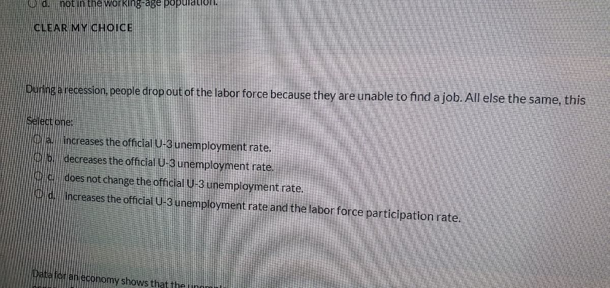 CLEAR MY CHOICE
During a recession, people drop out of the labor force because they are unable to find a job. All else the same, this
Select one:
Ca increases the official U-3unemployment rate..
Ob decreases the official U-3unemployment rate.
does not change the official U-3 unemployment rate.
d. increases the official U-3 unemployment rate and the laborforce participation rate.
Data for an economy shows that the unn
