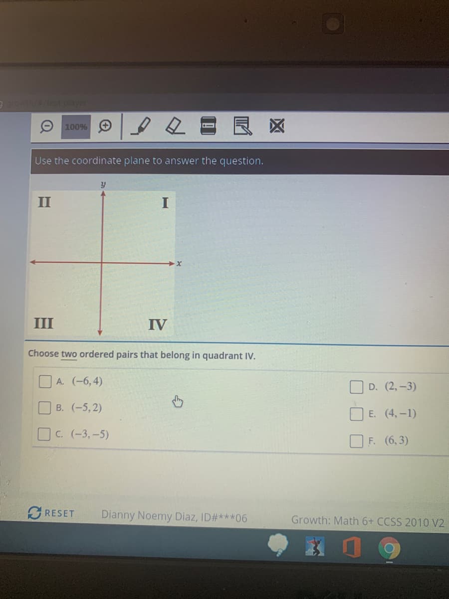 9owthetest player
良区
100%
Use the coordinate plane to answer the question.
II
I
III
IV
Choose two ordered pairs that belong in quadrant IV.
O A. (-6,4)
O D. (2, -3)
OB. (-5,2)
E. (4,-1)
OC. (-3,-5)
O F. (6,3)
RESET
Dianny Noemy Diaz, ID#***06
Growth: Math 6+ CCSS 2010 V2
