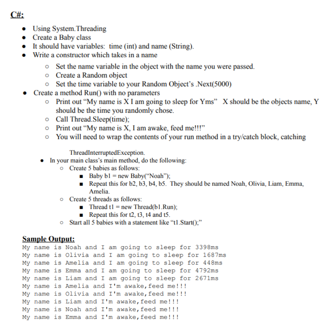 C#:
• Using System.Threading
• Create a Baby class
• It should have variables: time (int) and name (String).
Write a constructor which takes in a name
o Set the name variable in the object with the name you were passed.
o Create a Random object
o Set the time variable to your Random Object's .Next(5000)
• Create a method Run() with no parameters
o Print out “My name is X I am going to sleep for Yms" X should be the objects name,
should be the time you randomly chose.
o Call Thread.Sleep(time);
o Print out "My name is X, I am awake, feed me!!"
o You will need to wrap the contents of your run method in a try/catch block, catching
Y
ThreadInterruptedException.
In your main class's main method, do the following:
o Create 5 babies as follows:
· Baby bl = new Baby(“Noah");
Repeat this for b2, b3, b4, b5. They should be named Noah, Olivia, Liam, Emma,
Amelia.
o Create 5 threads as follows:
1 Thread tl = new Thread(b1.Run);
Repeat this for t2, t3, t4 and t5.
o Start all 5 babies with a statement like “tl.Start();"
Sample Output:
My name is Noah and I am going to sleep for 3398ms
My name is Olivia and I am going to sleep for 1687ms
My name is Amelia and I am going to sleep for 448ms
My name is Emma and I am going to sleep for 4792ms
My name is Liam and I am going to sleep for 2671ms
My name is Amelia and I'm awake,feed me!!!
My name is Olivia and I'm awake,feed me!!!
My name is Liam and I'm awake,feed me!!!
My name is Noah and I'm awake,feed me!!!
My name is Emma and I'm awake,feed me!!!
