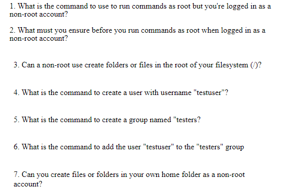 1. What is the command to use to run commands as root but you're logged in as a
non-root account?
2. What must you ensure before you run commands as root when logged in as a
non-root account?
3. Can a non-root use create folders or files in the root of your filesystem ()?
4. What is the command to create a user with username "testuser"?
5. What is the command to create a group named "testers?
6. What is the command to add the user "testuser" to the "testers" group
7. Can you create files or folders in your own home folder as a non-root
account?
