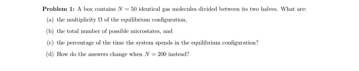 Problem 1: A box contains N = 50 identical gas molecules divided between its two halves. What are:
(a) the multiplicity of the equilibrium configuration,
(b) the total number of possible microstates, and
(c) the percentage of the time the system spends in the equilibrium configuration?
(d) How do the answers change when N = 200 instead?
