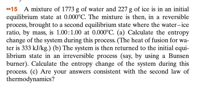 15 A mixture of 1773 g of water and 227 g of ice is in an initial
equilibrium state at 0.000°C. The mixture is then, in a reversible
process, brought to a second equilibrium state where the water-ice
ratio, by mass, is 1.00:1.00 at 0.000°C. (a) Calculate the entropy
change of the system during this process. (The heat of fusion for wa-
ter is 333 kJ/kg.) (b) The system is then returned to the initial equi-
librium state in an irreversible process (say, by using a Bunsen
burner). Calculate the entropy change of the system during this
process. (c) Are your answers consistent with the second law of
thermodynamics?