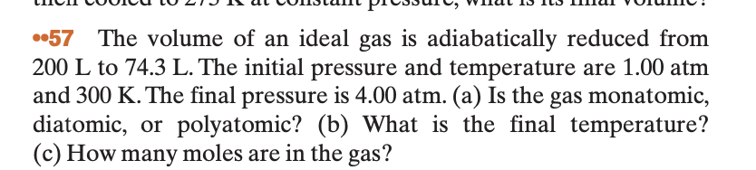 •57 The volume of an ideal gas is adiabatically reduced from
200 L to 74.3 L. The initial pressure and temperature are 1.00 atm
and 300 K. The final pressure is 4.00 atm. (a) Is the gas monatomic,
diatomic, or polyatomic? (b) What is the final temperature?
(c) How many moles are in the gas?