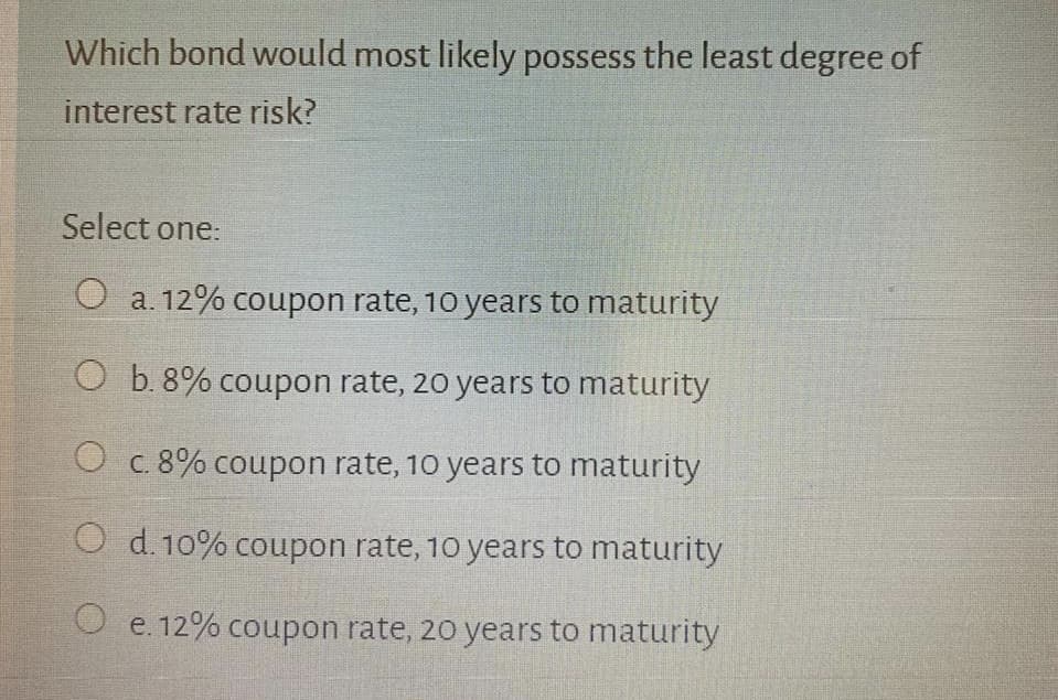 Which bond would most likely possess the least degree of
interest rate risk?
Select one:
a. 12% coupon rate, 10 years to maturity
O b. 8% coupon rate, 20 years to maturity
O c.8% coupon rate, 10 years to maturity
O d. 10% coupon rate, 10 years to maturity
O e. 12% coupon rate, 20 years to maturity
