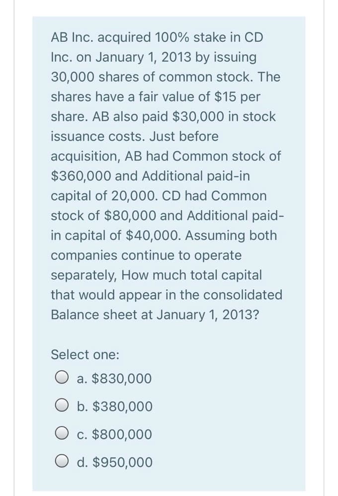 AB Inc. acquired 100% stake in CD
Inc. on January 1, 2013 by issuing
30,000 shares of common stock. The
shares have a fair value of $15 per
share. AB also paid $30,000 in stock
issuance costs. Just before
acquisition, AB had Common stock of
$360,000 and Additional paid-in
capital of 20,000. CD had Common
stock of $80,000 and Additional paid-
in capital of $40,000. Assuming both
companies continue to operate
separately, How much total capital
that would appear in the consolidated
Balance sheet at January 1, 2013?
Select one:
O a. $830,000
O b. $380,000
c. $800,000
O d. $950,000
