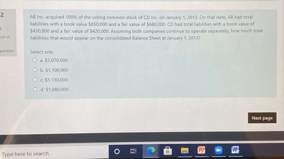 2
AB Inc. acquired 100% of the voting common stock of CD Inc. on January 1, 2013. On that date, AB had total
liabilities with a book value $650,000 and a fair value of $680,000. CD had total liabilities with a book value of
$430,000 and a fair value of $420,000. Assuming both companies continue to operate separately, how much total
liabilities that would appear on the consolidated Balance Sheet at January 1, 2013?
put of
question
Select one:
O a. $1,070,000
O b. $1,100,000
O c. $1,110,000
O d. $1,080,000
Next page
W
Type here to search
