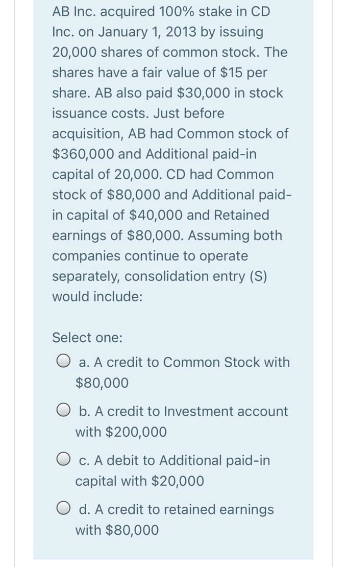 AB Inc. acquired 100% stake in CD
Inc. on January 1, 2013 by issuing
20,000 shares of common stock. The
shares have a fair value of $15 per
share. AB also paid $30,000 in stock
issuance costs. Just before
acquisition, AB had Common stock of
$360,000 and Additional paid-in
capital of 20,000. CD had Common
stock of $80,000 and Additional paid-
in capital of $40,000 and Retained
earnin
of
Assuming both
companies continue to operate
separately, consolidation entry (S)
would include:
Select one:
O a. A credit to Common Stock with
$80,000
O b. A credit to Investment account
with $200,000
O c. A debit to Additional paid-in
capital with $20,000
O d. A credit to retained earnings
with $80,000
