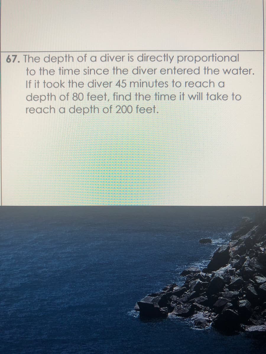 67. The depth of a diver is directly proportional
to the time since the diver entered the water.
If it took the diver 45 minutes to reach a
depth of 80 feet, find the time it will take to
reach a depth of 200 feet.
