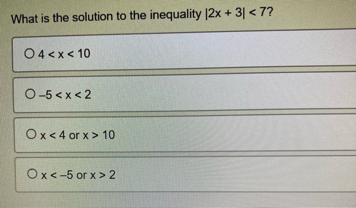 ### Solving Inequalities with Absolute Values

**Question:**
What is the solution to the inequality |2x + 3| < 7?

**Options:**

1. ○ 4 < x < 10
2. ○ -5 < x < 2
3. ○ x < 4 or x > 10
4. ○ x < -5 or x > 2

### Explanation:

To solve the absolute value inequality |2x + 3| < 7, we follow these steps:

1. Recall that for any absolute value inequality |A| < B, the inequality can be split into -B < A < B.

2. Applying this to the inequality |2x + 3| < 7, we get:
   -7 < 2x + 3 < 7

3. Now, solve the compound inequality by separating it into two parts:
   -7 < 2x + 3 
   AND
   2x + 3 < 7

4. Isolate x in both inequalities:
   - Subtract 3 from all parts of the first inequality:
     -7 - 3 < 2x 
     -10 < 2x
     (Divide by 2)
     -5 < x

   - Subtract 3 from all parts of the second inequality:
     2x + 3 - 3 < 7 - 3
     2x < 4
     (Divide by 2)
     x < 2

5. Combining both parts we get:
   -5 < x < 2

This is the solution to the inequality.

Therefore, the correct answer is:
○ -5 < x < 2