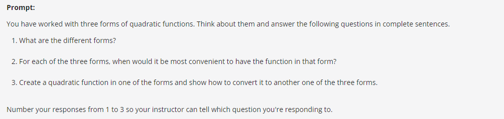 Prompt:
You have worked with three forms of quadratic functions. Think about them and answer the following questions in complete sentences.
1. What are the different forms?
2. For each of the three forms, when would it be most convenient to have the function in that form?
3. Create a quadratic function in one of the forms and show how to convert it to another one of the three forms.
Number your responses from 1 to 3 so your instructor can tell which question you're responding to.