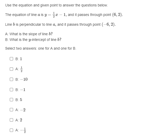 Use the equation and given point to answer the questions below.
The equation of line a is y = r – 1, and it passes through point (6, 2).
Line b is perpendicular to line a, and it passes through point (-6, 2).
A: What is the slope of line b?
B: What is the y-intercept of line b?
Select two answers: one for A and one for B.
О в: 1
O A:
О в: - 10
O B: -1
O B: 5
O A: -2
O A: 2
O A: -
