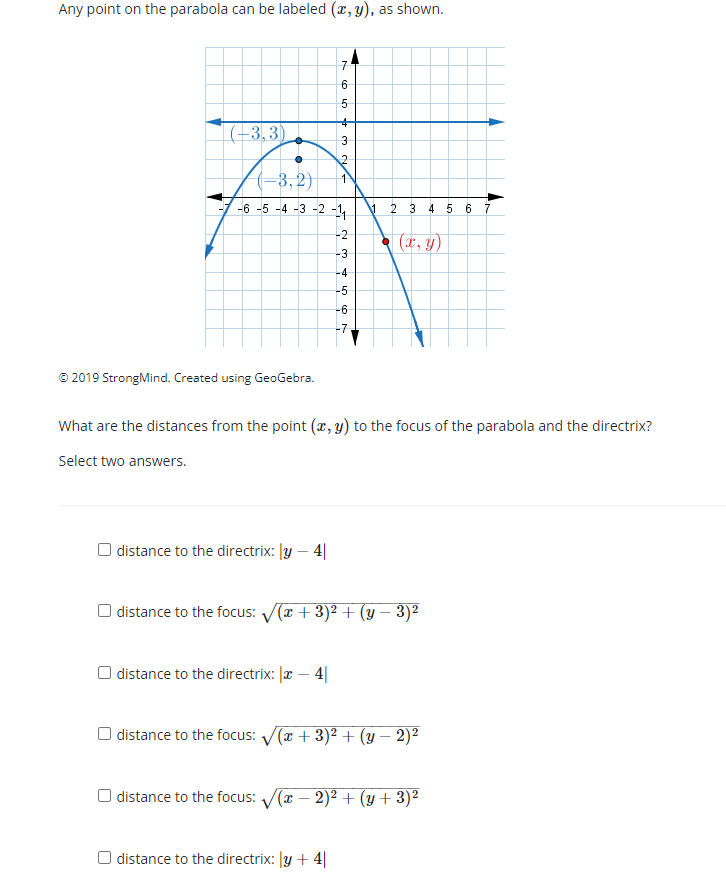 Any point on the parabola can be labeled (x, y), as shown.
7
6
|(-3,3)
(-3, 2}
-6 -5 -4 -3 -2 -1,
2
3 4 5 6
-2
(x, y)
-3
-4
-5
-6
-7
© 2019 StrongMind. Created using GeoGebra.
What are the distances from the point (x, y) to the focus of the parabola and the directrix?
Select two answers.
O distance to the directrix: |y – 4|
O distance to the focus: V(T + 3)² + (y – 3)²
O distance to the directrix: |x – 4|
distance to the focus: V(a + 3)2 + (y – 2)²
O distance to the focus: (r – 2)2 + (y+3)²
O distance to the directrix: y +4|
