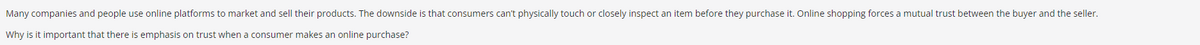 Many
companies and people use online platforms to market and sell their products. The downside is that consumers can't physically touch or closely inspect an item before they purchase it. Online shopping forces a mutual trust between the buyer and the seller.
Why is it important that there is emphasis on trust when a consumer makes an online purchase?
