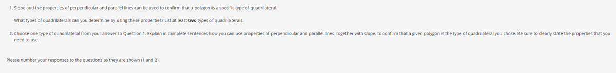 1. Slope and the properties of perpendicular and parallel lines can be used to confirm that a polygon is a specific type of quadrilateral.
What types of quadrilaterals can you determine by using these properties? List at least two types of quadrilaterals.
2. Choose one type of quadrilateral from your answer to Question 1. Explain in complete sentences how you can use properties of perpendicular and parallel lines, together with slope, to confirm that a given polygon is the type of quadrilateral you chose. Be sure to clearly state the properties that you
need to use.
Please number your responses to the questions as they are shown (1 and 2).
