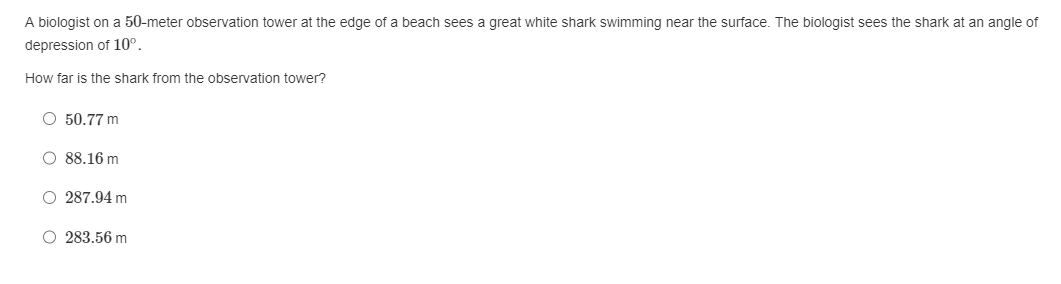 A biologist on a 50-meter observation tower at the edge of a beach sees a great white shark swimming near the surface. The biologist sees the shark at an angle of
depression of 10⁰.
How far is the shark from the observation tower?
O 50.77 m
O 88.16 m
O 287.94 m
O 283.56 m