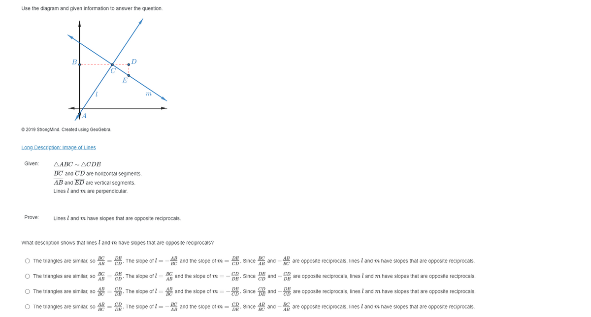 Use the diagram and given information to answer the question.
B
D
E
1,
m
A
© 2019 StrongMind. Created using GeoGebra.
Long Description: Image of Lines
Given:
ΔΑΒC ΔCDE
BC and CD are horizontal segments.
AB and ED are vertical segments.
Lines l and m are perpendicular.
Prove:
Lines l and m have slopes that are opposite reciprocals.
What description shows that lines l and m have slopes that are opposite reciprocals?
BC
АВ
DE
CD
The slope of l = – AB
ВС
ВС
Since
АВ
The triangles are similar, so
BC and the slope of m =
CD
DE
AB
are opposite reciprocals, lines l and m have slopes that are opposite reciprocals.
and
ВС
BC
АВ
BC
and the slope of m =
AB
O The triangles are similar, so
DE
The slope of l=
CD
DE
and
CD
are opposite reciprocals, lines l and m have slopes that are opposite reciprocals.
CD
DE
AB
and the slope of m =
BC
АВ
CD
DE
CD
and
DE
DE
O The triangles are similar, so
The slope of I =
Since
On are opposite reciprocals, linesl and m have slopes that are opposite reciprocals.
ВС
DE
CD-
CD
CD
DE
BC
АВ
АВ
АВ
DE Since
and
ВС
CD
O The triangles are similar, so
ВС
The slope of l =
AR and the slope of m
ВС
are opposite reciprocals, lines l and m have slopes that are opposite reciprocals.
AB
