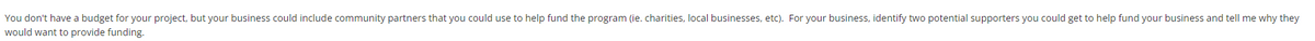 You don't have a budget for your project, but your business could include community partners that you could use to help fund the program (ie. charities, local businesses, etc). For your business, identify two potential supporters you could get to help fund your business and tell me why they
would want to provide funding.