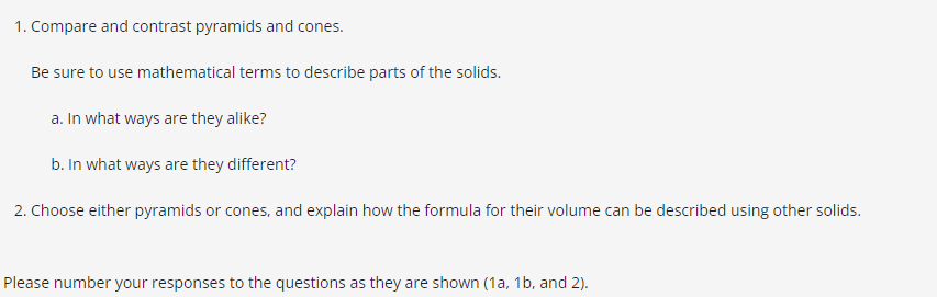 1. Compare and contrast pyramids and cones.
Be sure to use mathematical terms to describe parts of the solids.
a. In what ways are they alike?
b. In what ways are they different?
2. Choose either pyramids or cones, and explain how the formula for their volume can be described using other solids.
Please number your responses to the questions as they are shown (1a, 1b, and 2).
