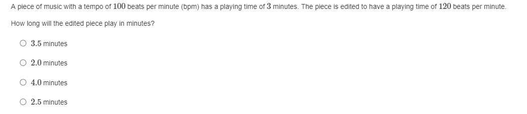 A piece of music with a tempo of 100 beats per minute (bpm) has a playing time of 3 minutes. The piece is edited to have a playing time of 120 beats per minute.
How long will the edited piece play in minutes?
O 3.5 minutes
O 2.0 minutes
O 4.0 minutes
O 2.5 minutes