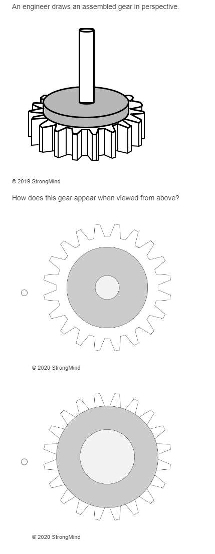 **Understanding Gears: Perspective and Top View**

An engineer draws an assembled gear in perspective.

![Perspective Gear](image_url)

*© 2019 StrongMind*

**Question: How does this gear appear when viewed from above?**

To visualize how the gear would appear from above, here are the relevant diagrams:

1. **Top View Diagram 1:**
   - This diagram shows a gear with evenly spaced teeth around its circumference.
   - There is a central circular section indicating the internal bore where typically a shaft would be inserted.
  
![Top View Diagram 1](image_url)

*© 2020 StrongMind*

2. **Top View Diagram 2:**
   - This diagram similarly shows a gear with uniform teeth around its edge.
   - The gear has a central bore as well as a highlighted section around it, which could be representative of a flange or a different part of the gear's structure.
  
![Top View Diagram 2](image_url)

*© 2020 StrongMind*

These illustrations help in understanding the fundamental components and appearance of the gear from different perspectives. It throws light on the detailed structural design of a gear when viewed from the side (perspective) versus from the top. This can aid in better comprehension of gear drawings and their applications in engineering designs.