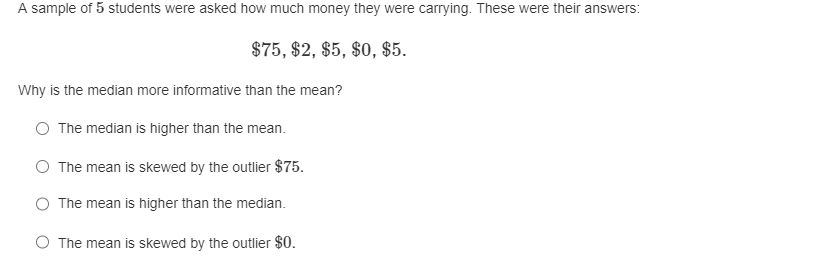 A sample of 5 students were asked how much money they were carrying. These were their answers:

$75, $2, $5, $0, $5.

Why is the median more informative than the mean?

- The median is higher than the mean.
- The mean is skewed by the outlier $75.
- The mean is higher than the median.
- The mean is skewed by the outlier $0.