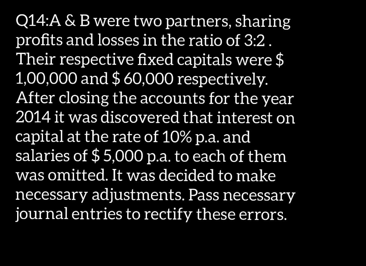 Q14:A & B were two partners, sharing
profits and losses in the ratio of 3:2.
Their respective fixed capitals were $
1,00,000 and $ 60,000 respectively.
After closing the accounts for the year
2014 it was discovered that interest on
capital at the rate of 10% p.a. and
salaries of $ 5,000 p.a. to each of them
was omitted. It was decided to make
necessary adjustments. Pass necessary
journal entries to rectify these errors.
