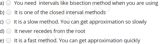 a)
You need intervals like bisection method when you are using
b)
It is one of the closed interval methods
c) O It is a slow method. You can get approximation so slowly
It never recedes from the root
d)
e) O It is a fast method. You can get approximation quickly
