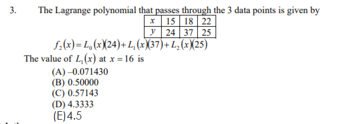 3.
The Lagrange polynomial that passes through the 3 data points is given by
x 15 18 22
y 24 37 25
f.(x)= L, (x)(24)+ L, (×X37)+ L, (x(25)
The value of L, (x) at x = 16 is
(A) –0.071430
(B) 0.50000
(C) 0.57143
(D) 4.3333
(E)4.5
