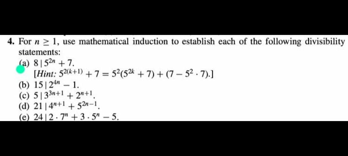 4. For n > 1, use mathematical induction to establish each of the following divisibility
statements:
(a) 8|52n + 7.
[Hint: 52(k+1) + 7 = 5?(5k + 7) + (7 – 52 . 7).]
(b) 15|24" – 1.
(c) 5|33n+1 + 2"+1.
(d) 21 |4"+1 + 52n-1.
(e) 24 |2.7" + 3.5" – 5.
