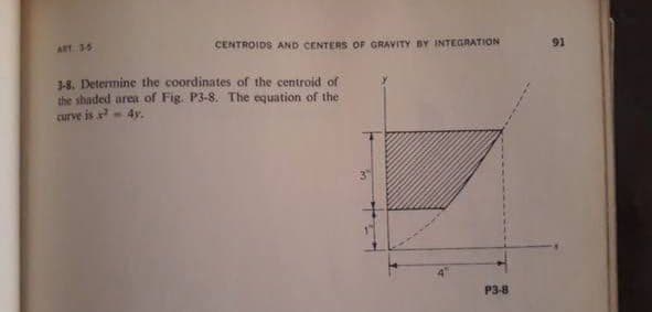 ART 35
CENTROIDS AND CENTERS OF GRAVITY BY INTEGRATION
91
3-8. Determine the coordinates of the centroid of
the shaded area of Fig. P3-8. The equation of the
curve is x 4y.
P3-8
