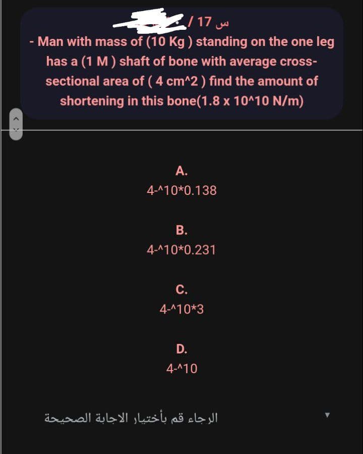 /17
- Man with mass of (10 Kg ) standing on the one leg
has a (1 M) shaft of bone with average cross-
sectional area of ( 4 cm^2) find the amount of
shortening in this bone(1.8 x 10^10 N/m)
A.
4-A10*0.138
В.
4-^10*0.231
C.
4-^10*3
D.
4-^10
الرجاء قم بأختیار الاجابة الصحيحة
